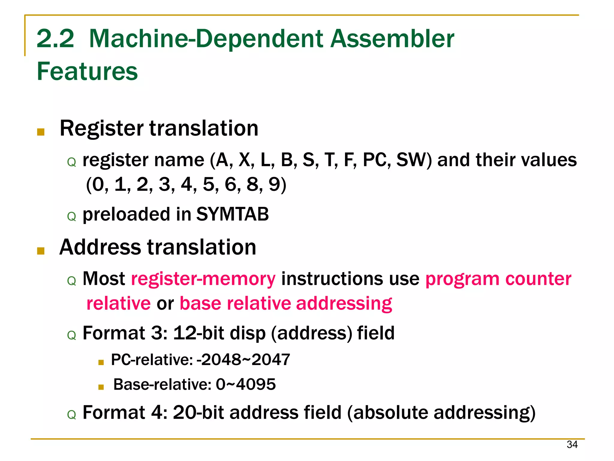 2.2 Machine-Dependent Assembler
34
Features
■ Register translation
Q register name (A, X, L, B, S, T, F, PC, SW) and their values
(0, 1, 2, 3, 4, 5, 6, 8, 9)
Q preloaded in SYMTAB
■ Address translation
Q Most register-memory instructions use program counter
relative or base relative addressing
Q Format 3: 12-bit disp (address) field
■ PC-relative: -2048~2047
■ Base-relative: 0~4095
Q Format 4: 20-bit address field (absolute addressing)
 