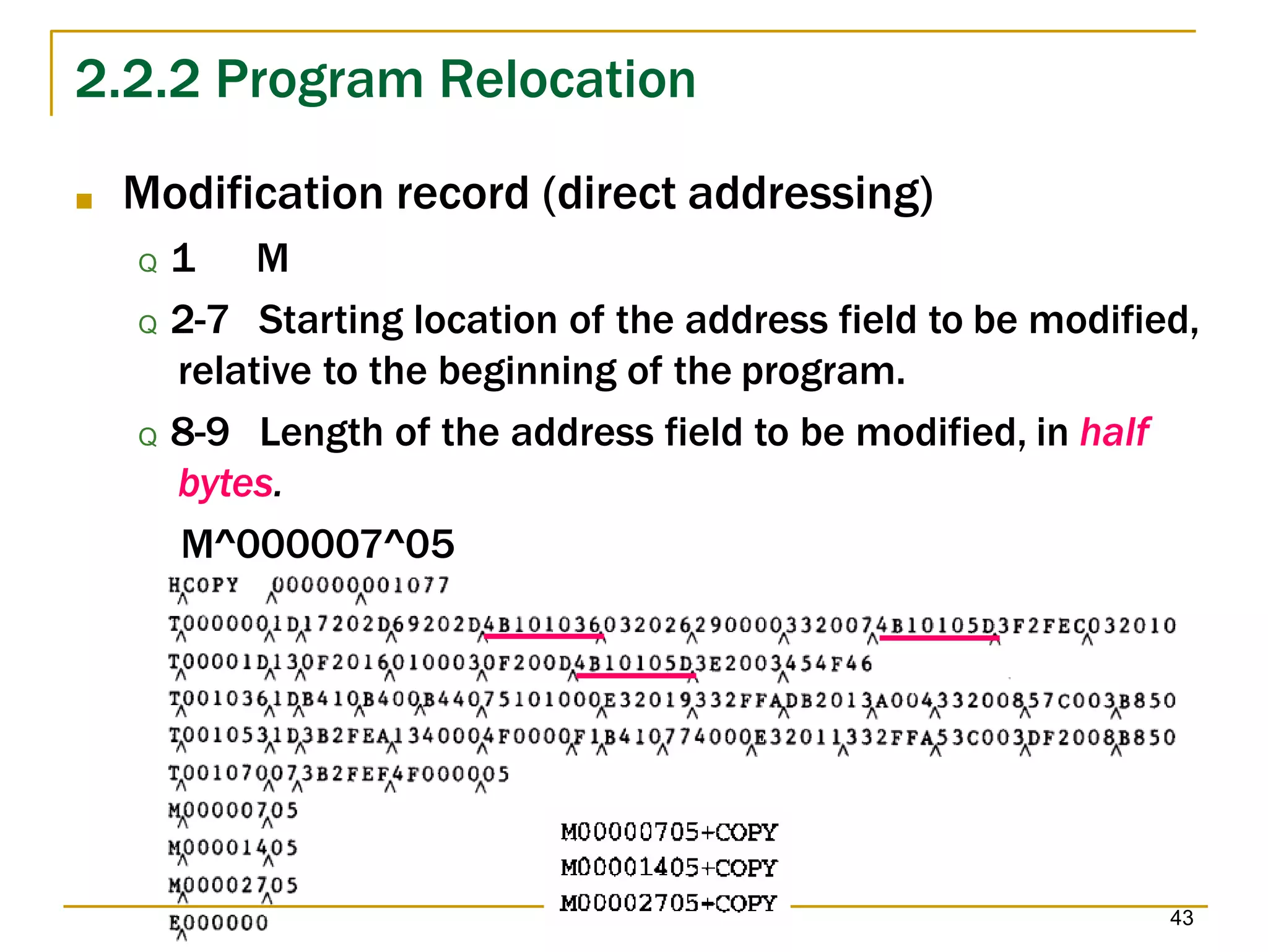 2.2.2 Program Relocation
■ Modification record (direct addressing)
Q 1 M
Q 2-7 Starting location of the address field to be modified,
relative to the beginning of the program.
Q 8-9 Length of the address field to be modified, in half
bytes.
M^000007^05
43
 