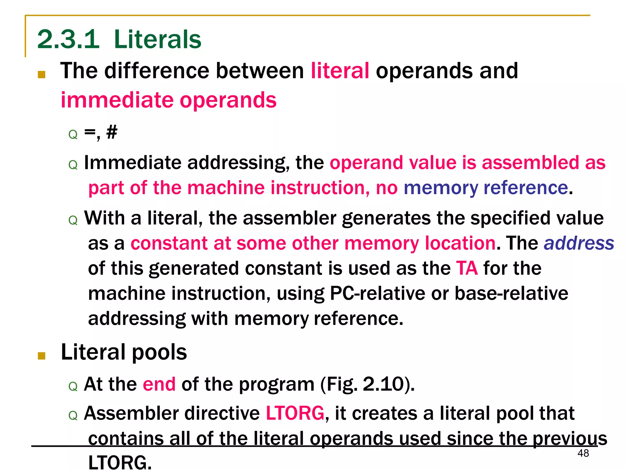 2.3.1 Literals
48
LTORG.
■ The difference between literal operands and
immediate operands
Q =, #
Q Immediate addressing, the operand value is assembled as
part of the machine instruction, no memory reference.
Q With a literal, the assembler generates the specified value
as a constant at some other memory location. The address
of this generated constant is used as the TA for the
machine instruction, using PC-relative or base-relative
addressing with memory reference.
■ Literal pools
Q At the end of the program (Fig. 2.10).
Q Assembler directive LTORG, it creates a literal pool that
contains all of the literal operands used since the previous
 