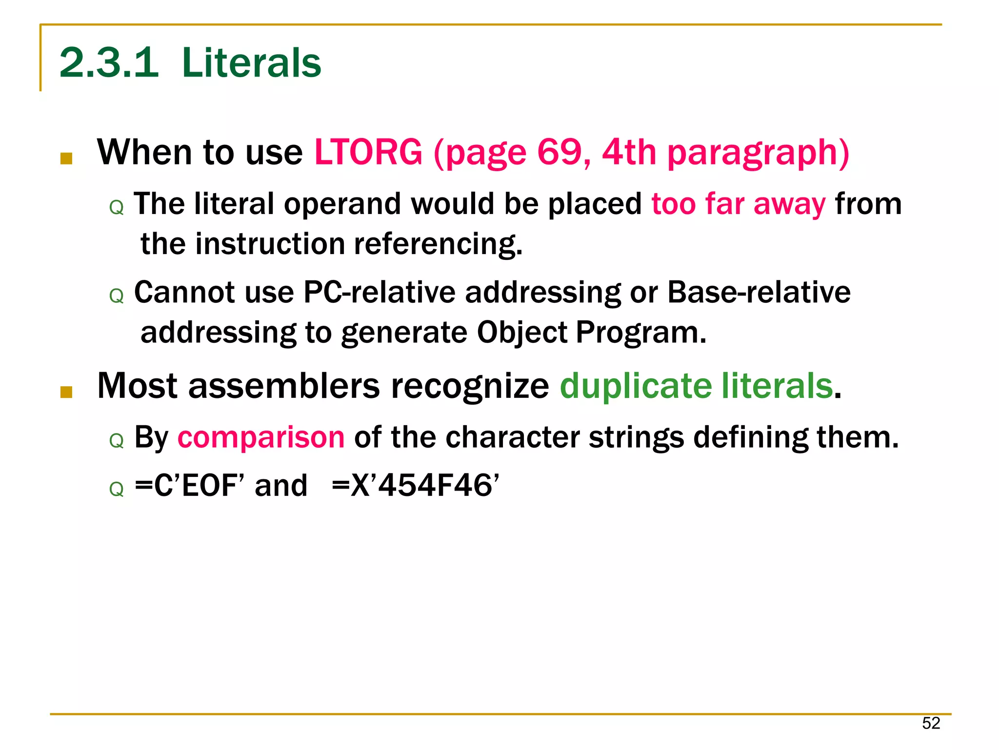 2.3.1 Literals
52
■ When to use LTORG (page 69, 4th paragraph)
Q The literal operand would be placed too far away from
the instruction referencing.
Q Cannot use PC-relative addressing or Base-relative
addressing to generate Object Program.
■ Most assemblers recognize duplicate literals.
Q By comparison of the character strings defining them.
Q =C’EOF’ and =X’454F46’
 
