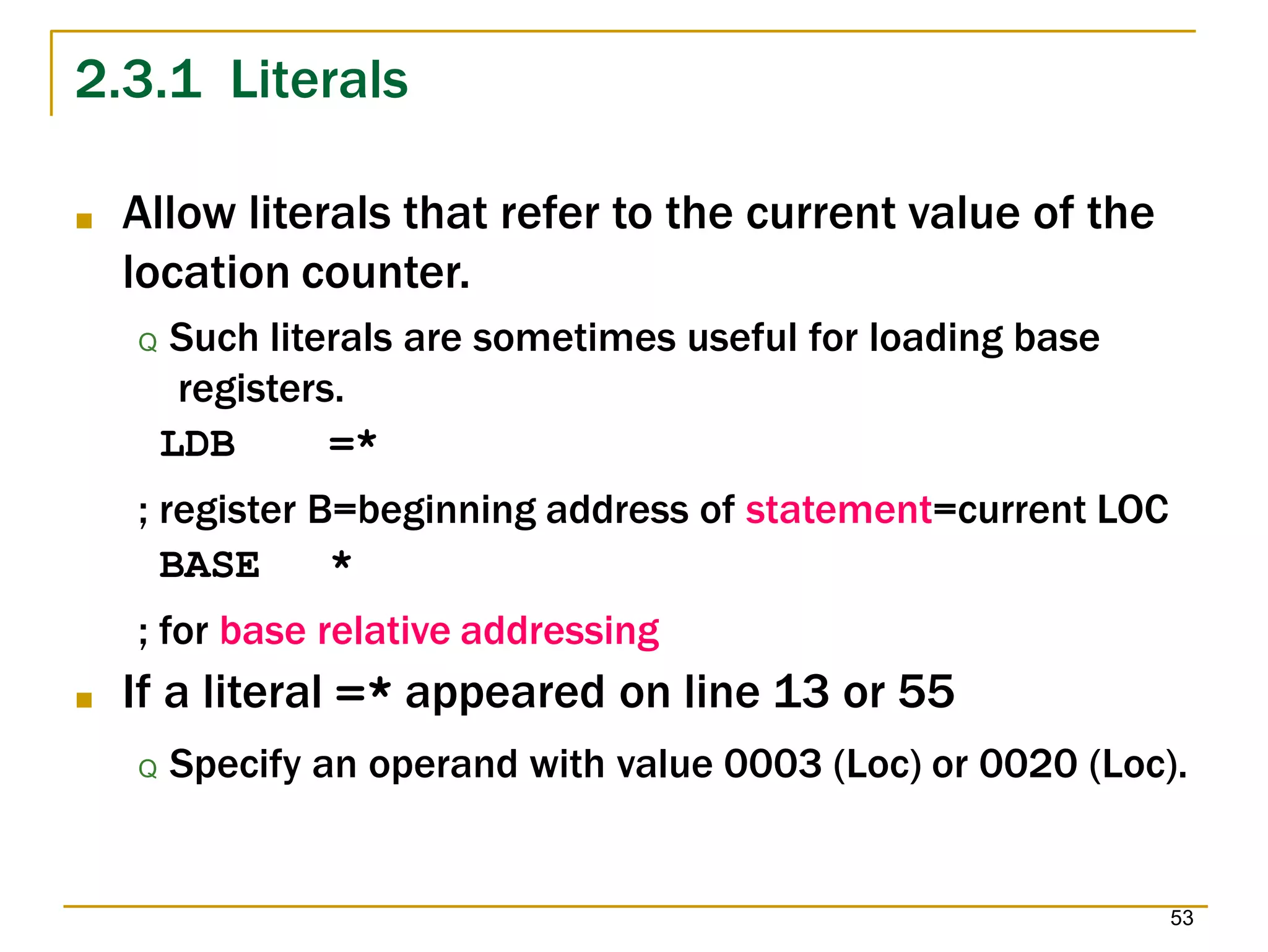 2.3.1 Literals
53
■ Allow literals that refer to the current value of the
location counter.
Q Such literals are sometimes useful for loading base
registers.
LDB =*
; register B=beginning address of statement=current LOC
BASE *
; for base relative addressing
■ If a literal =* appeared on line 13 or 55
Q Specify an operand with value 0003 (Loc) or 0020 (Loc).
 