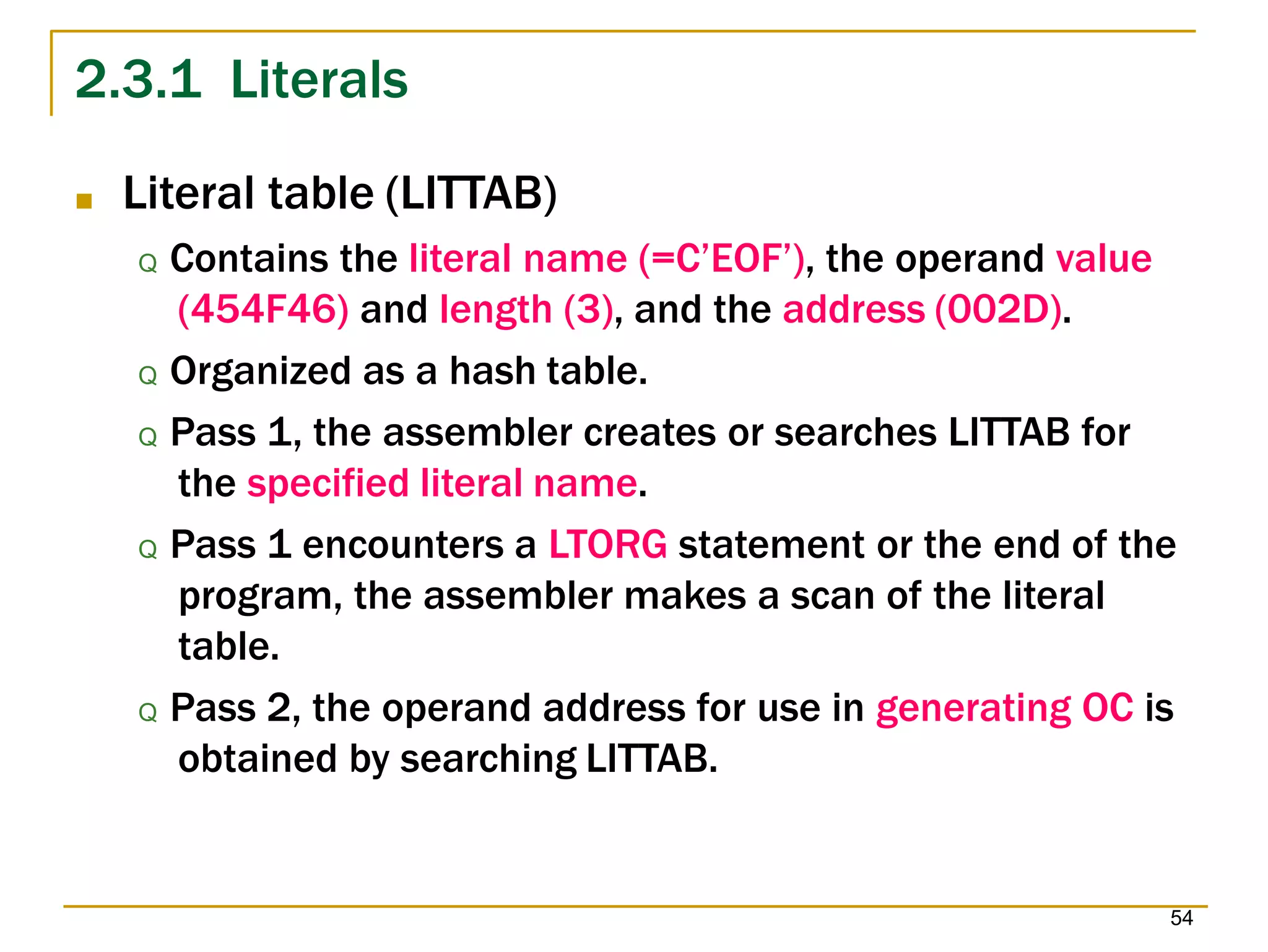 2.3.1 Literals
54
■ Literal table (LITTAB)
Q Contains the literal name (=C’EOF’), the operand value
(454F46) and length (3), and the address (002D).
Q Organized as a hash table.
Q Pass 1, the assembler creates or searches LITTAB for
the specified literal name.
Q Pass 1 encounters a LTORG statement or the end of the
program, the assembler makes a scan of the literal
table.
Q Pass 2, the operand address for use in generating OC is
obtained by searching LITTAB.
 