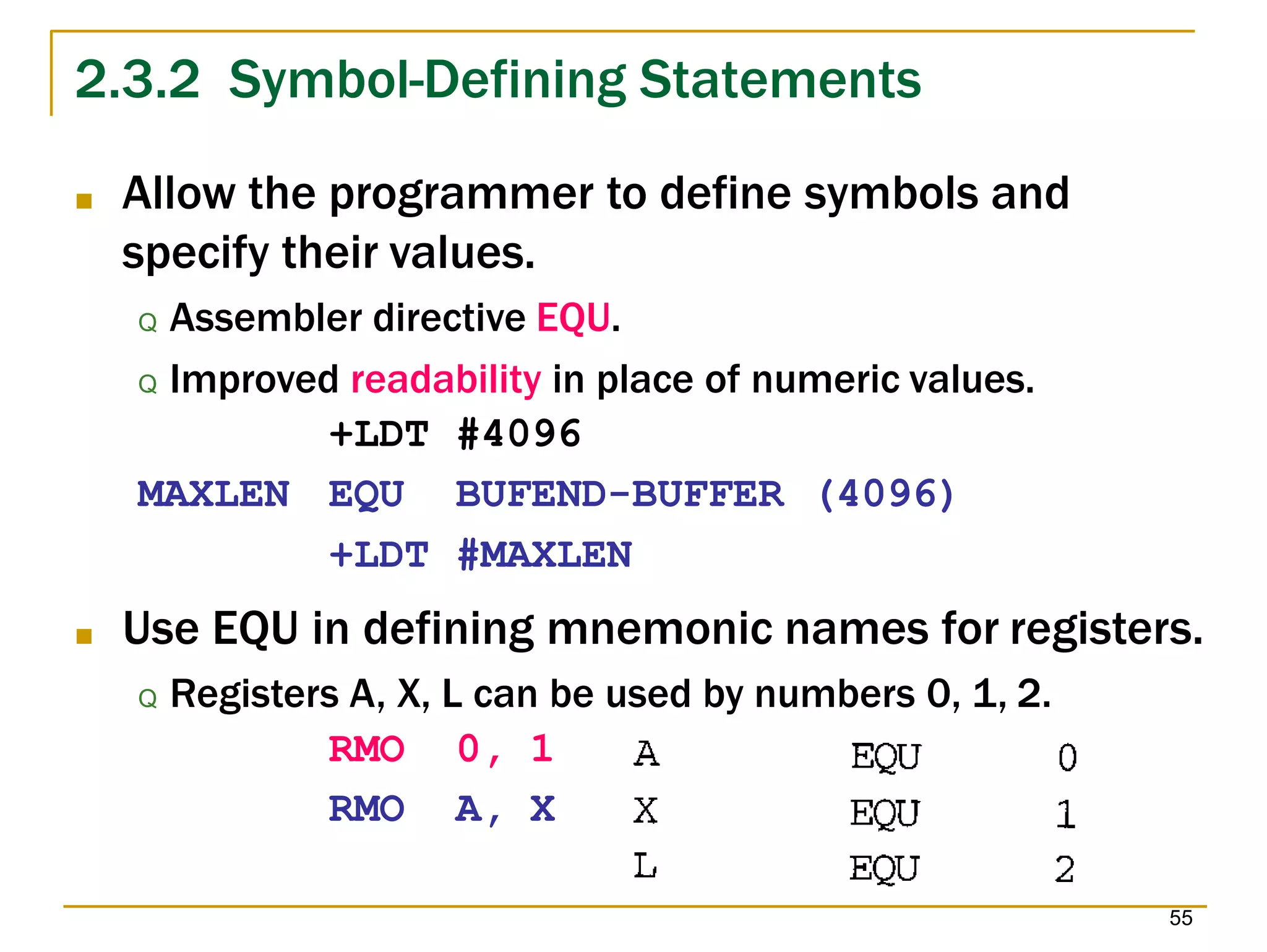 2.3.2 Symbol-Defining Statements
■ Allow the programmer to define symbols and
specify their values.
Q Assembler directive EQU.
Q Improved readability in place of numeric values.
+LDT #4096
MAXLEN EQU
+LDT
BUFEND-BUFFER
#MAXLEN
(4096)
■ Use EQU in defining mnemonic names for registers.
Q Registers A, X, L can be used by numbers 0, 1, 2.
RMO 0, 1
RMO A, X
55
 