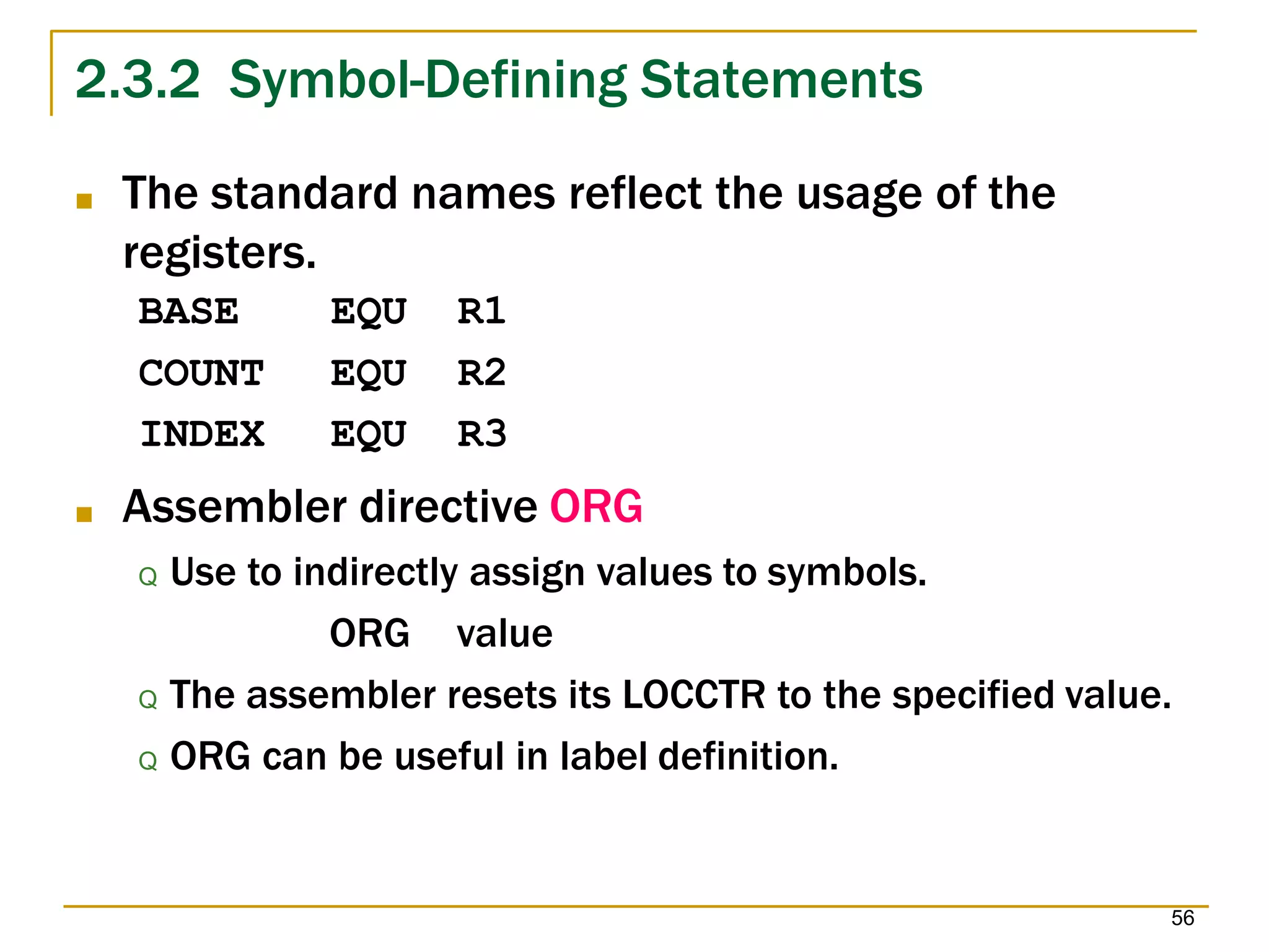 2.3.2 Symbol-Defining Statements
56
■ The standard names reflect the usage of the
registers.
BASE EQU R1
COUNT EQU R2
INDEX EQU R3
■ Assembler directive ORG
Q Use to indirectly assign values to symbols.
ORG value
Q The assembler resets its LOCCTR to the specified value.
Q ORG can be useful in label definition.
 
