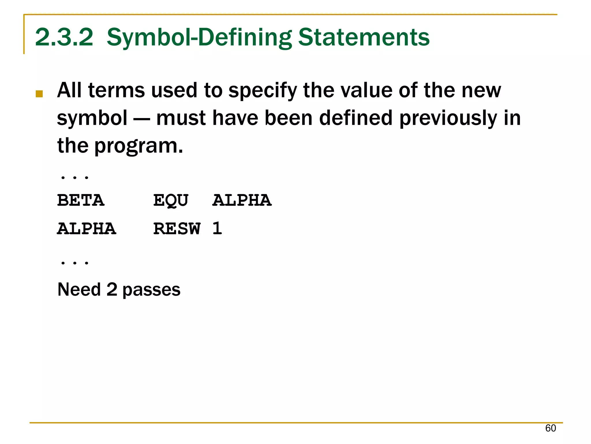 2.3.2 Symbol-Defining Statements
60
■ All terms used to specify the value of the new
symbol --- must have been defined previously in
the program.
...
EQU ALPHA
RESW 1
BETA
ALPHA
...
Need 2 passes
 