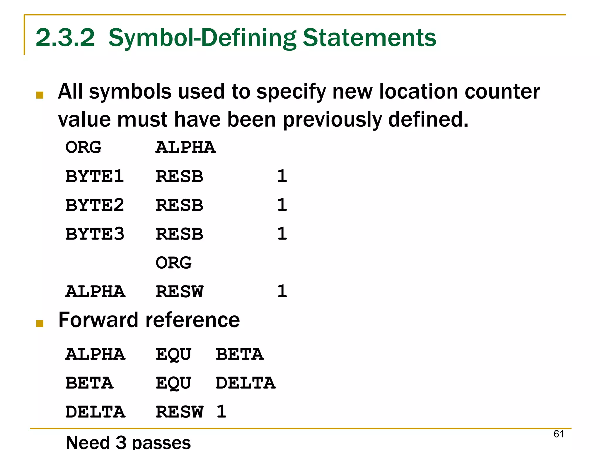 61
2.3.2 Symbol-Defining Statements
Need 3 passes
■ All symbols used to specify new location counter
value must have been previously defined.
ORG ALPHA
BYTE1 RESB 1
BYTE2 RESB 1
BYTE3 RESB 1
ORG
ALPHA RESW 1
■ Forward reference
ALPHA EQU BETA
BETA EQU DELTA
DELTA RESW 1
 
