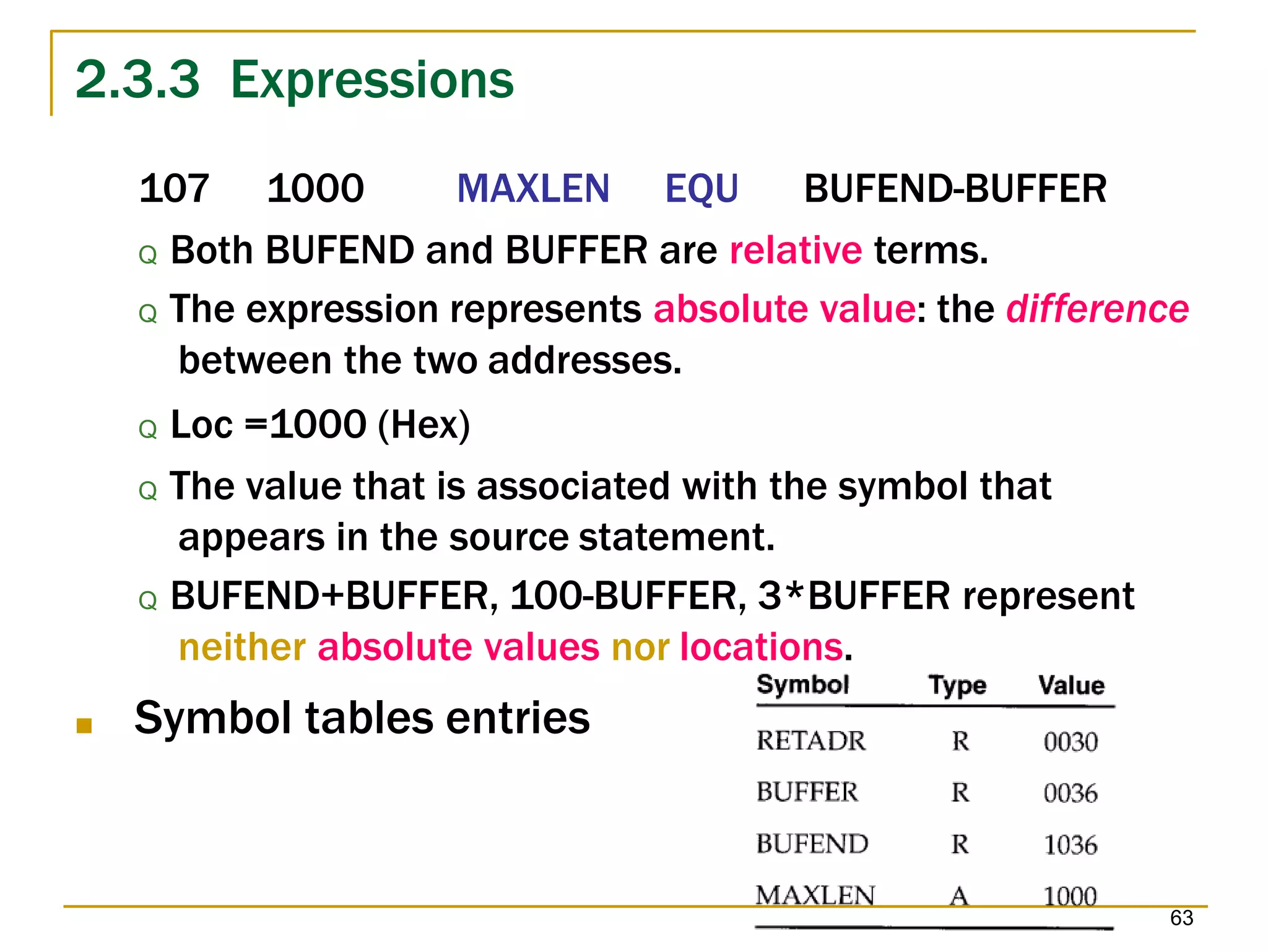 2.3.3 Expressions
107 1000 MAXLEN EQU BUFEND-BUFFER
Q Both BUFEND and BUFFER are relative terms.
Q The expression represents absolute value: the difference
between the two addresses.
Q Loc =1000 (Hex)
Q The value that is associated with the symbol that
appears in the source statement.
Q BUFEND+BUFFER, 100-BUFFER, 3*BUFFER represent
neither absolute values nor locations.
■ Symbol tables entries
63
 