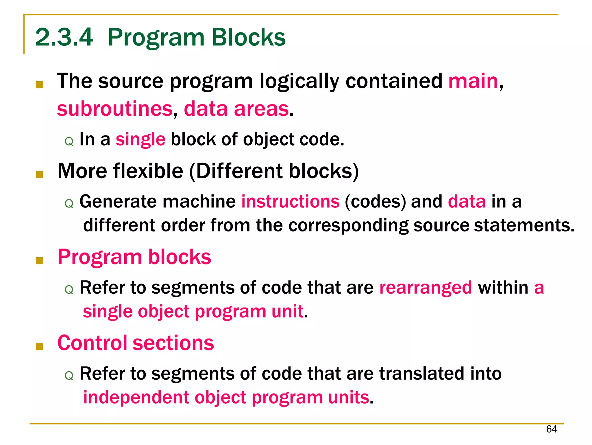2.3.4 Program Blocks
64
■ The source program logically contained main,
subroutines, data areas.
Q In a single block of object code.
■ More flexible (Different blocks)
Q Generate machine instructions (codes) and data in a
different order from the corresponding source statements.
■ Program blocks
Q Refer to segments of code that are rearranged within a
single object program unit.
■ Control sections
Q Refer to segments of code that are translated into
independent object program units.
 