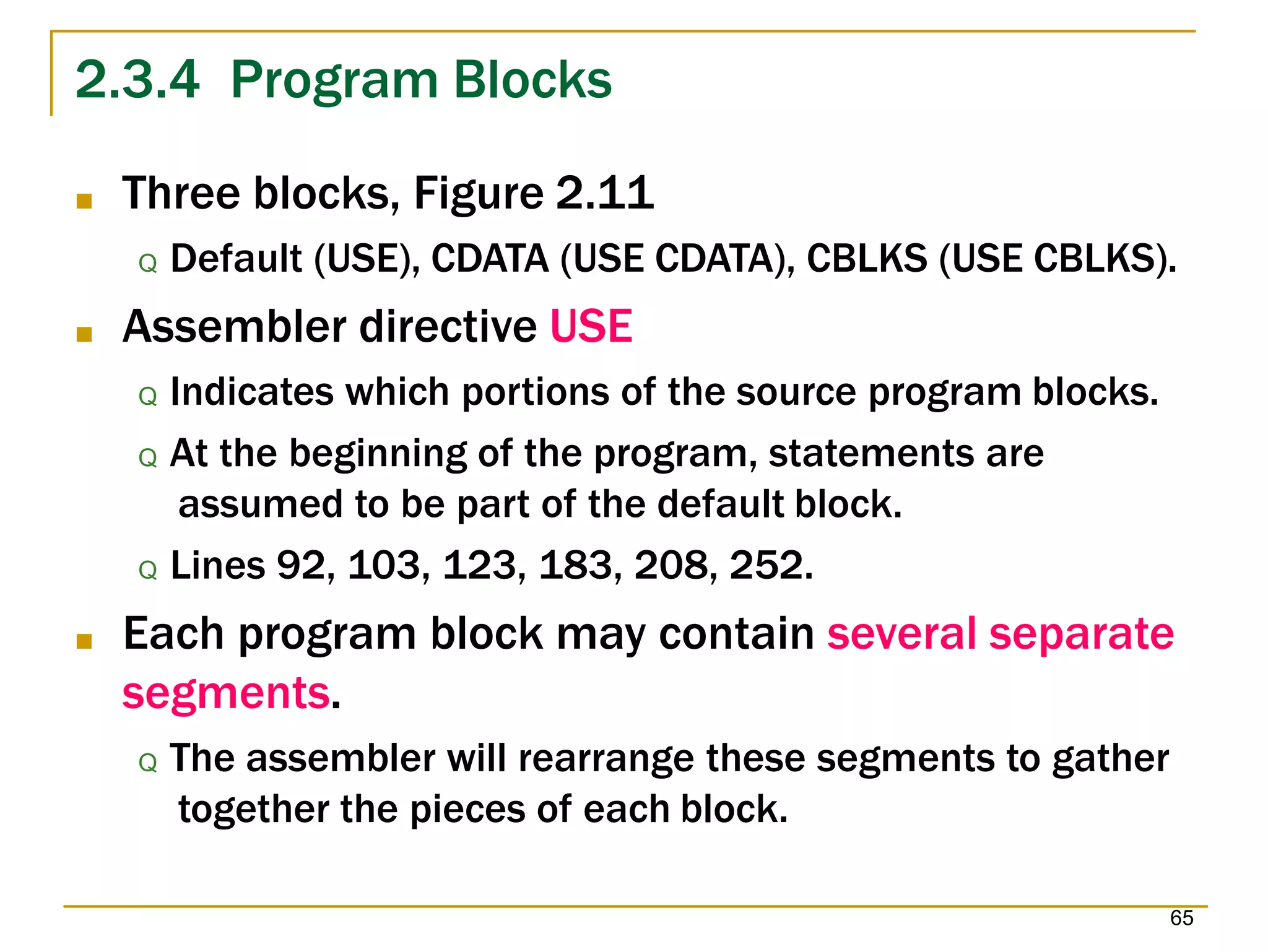 2.3.4 Program Blocks
65
■ Three blocks, Figure 2.11
Q Default (USE), CDATA (USE CDATA), CBLKS (USE CBLKS).
■ Assembler directive USE
Q Indicates which portions of the source program blocks.
Q At the beginning of the program, statements are
assumed to be part of the default block.
Q Lines 92, 103, 123, 183, 208, 252.
■ Each program block may contain several separate
segments.
Q The assembler will rearrange these segments to gather
together the pieces of each block.
 