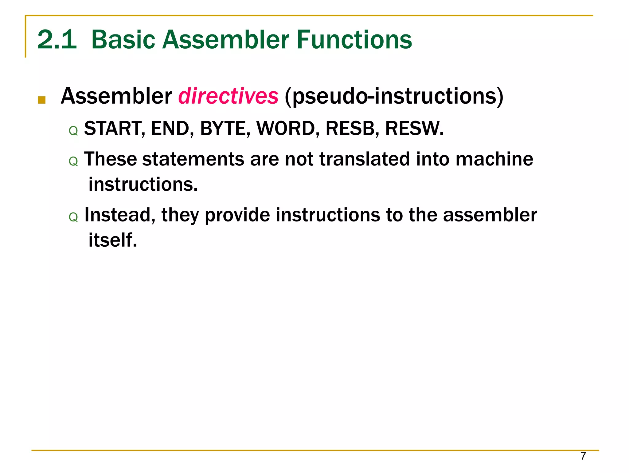 2.1 Basic Assembler Functions
7
■ Assembler directives (pseudo-instructions)
Q START, END, BYTE, WORD, RESB, RESW.
Q These statements are not translated into machine
instructions.
Q Instead, they provide instructions to the assembler
itself.
 
