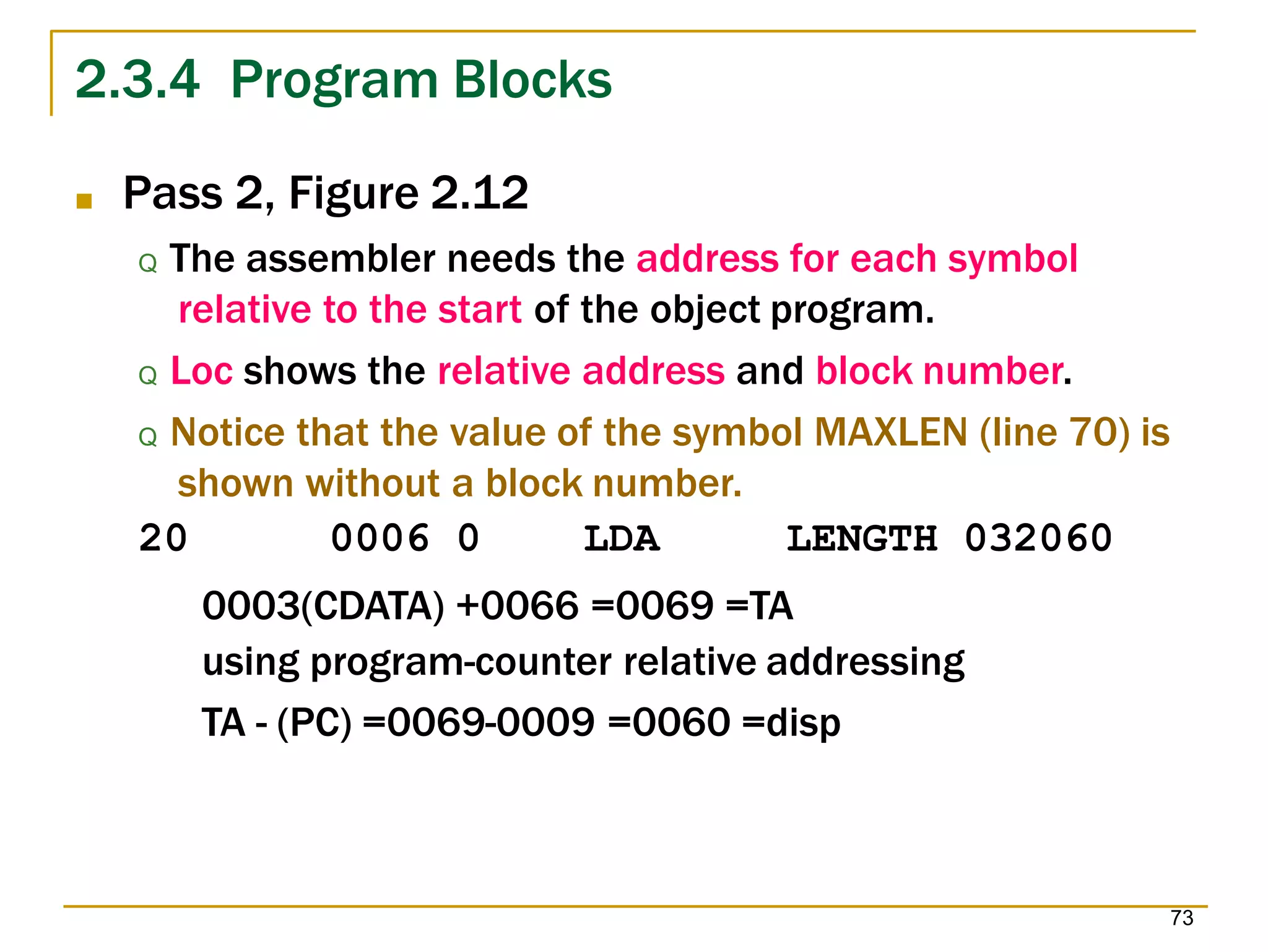 2.3.4 Program Blocks
73
■ Pass 2, Figure 2.12
Q The assembler needs the address for each symbol
relative to the start of the object program.
Q Loc shows the relative address and block number.
Q Notice that the value of the symbol MAXLEN (line 70) is
shown without a block number.
20 0006 0 LDA LENGTH 032060
0003(CDATA) +0066 =0069 =TA
using program-counter relative addressing
TA - (PC) =0069-0009 =0060 =disp
 
