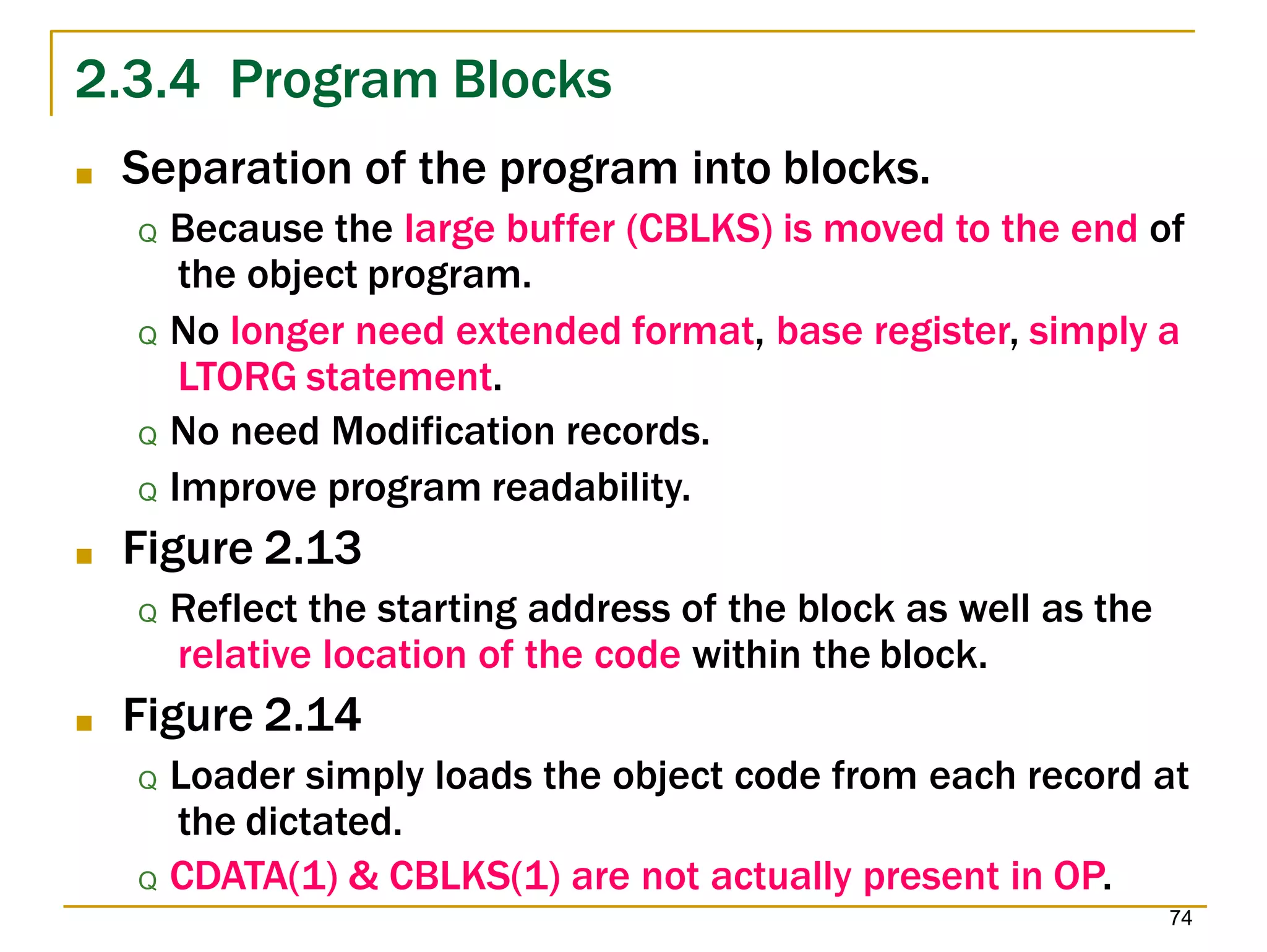 2.3.4 Program Blocks
74
■ Separation of the program into blocks.
Q Because the large buffer (CBLKS) is moved to the end of
the object program.
Q No longer need extended format, base register, simply a
LTORG statement.
Q No need Modification records.
Q Improve program readability.
■ Figure 2.13
Q Reflect the starting address of the block as well as the
relative location of the code within the block.
■ Figure 2.14
Q Loader simply loads the object code from each record at
the dictated.
Q CDATA(1) & CBLKS(1) are not actually present in OP.
 