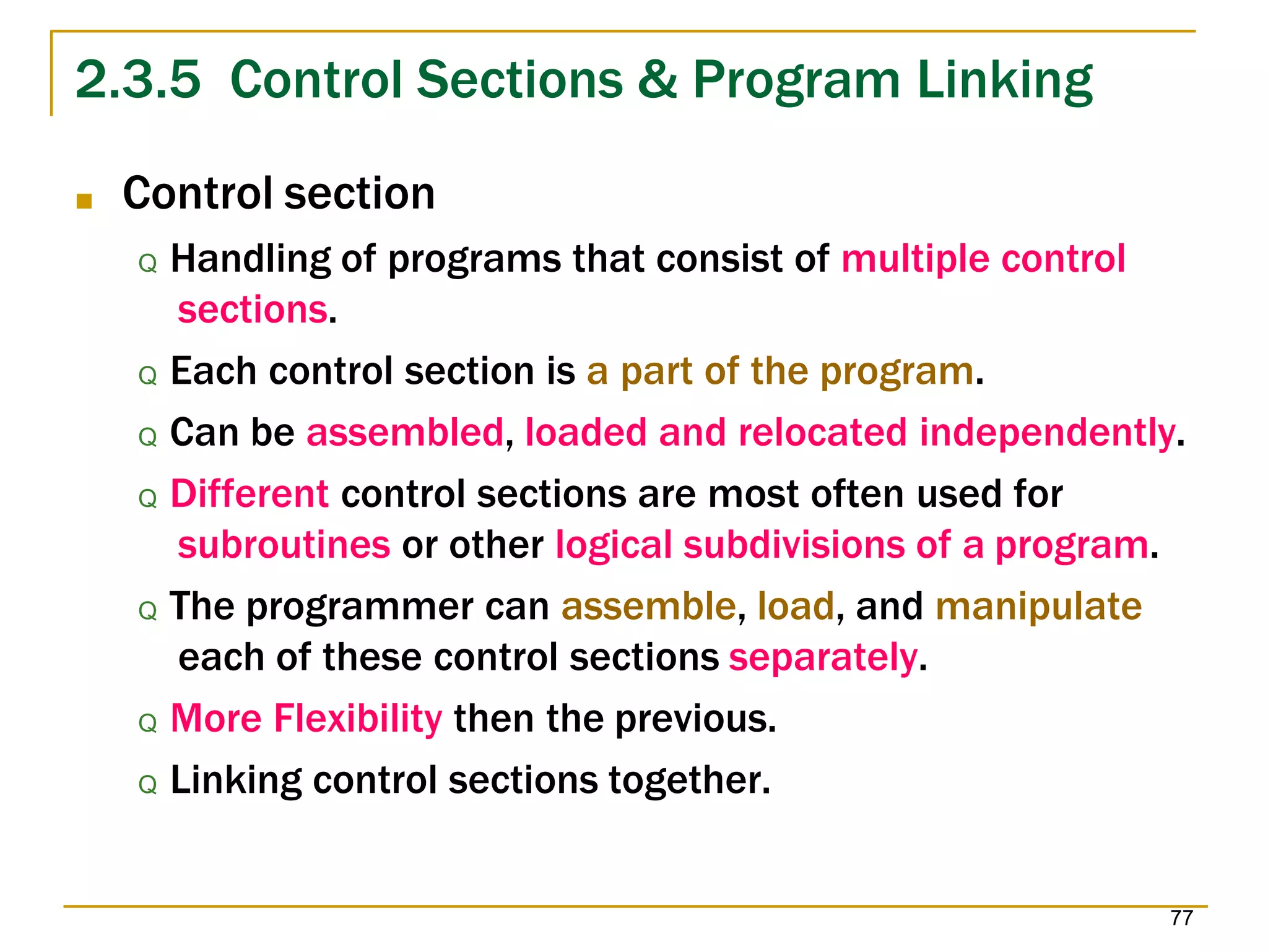 2.3.5 Control Sections & Program Linking
77
■ Control section
Q Handling of programs that consist of multiple control
sections.
Q Each control section is a part of the program.
Q Can be assembled, loaded and relocated independently.
Q Different control sections are most often used for
subroutines or other logical subdivisions of a program.
Q The programmer can assemble, load, and manipulate
each of these control sections separately.
Q More Flexibility then the previous.
Q Linking control sections together.
 