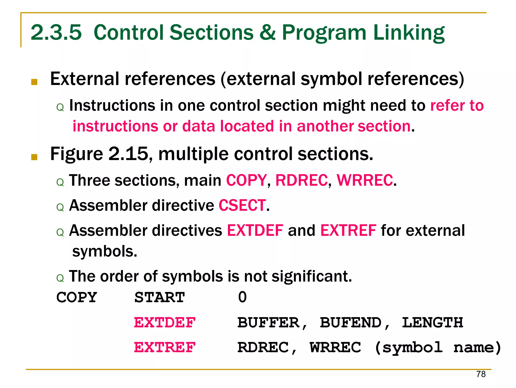 2.3.5 Control Sections & Program Linking
78
■ External references (external symbol references)
Q Instructions in one control section might need to refer to
instructions or data located in another section.
■ Figure 2.15, multiple control sections.
Q Three sections, main COPY, RDREC, WRREC.
Q Assembler directive CSECT.
Q Assembler directives EXTDEF and EXTREF for external
symbols.
Q The order of symbols is not significant.
COPY START 0
EXTDEF BUFFER, BUFEND, LENGTH
EXTREF RDREC, WRREC (symbol name)
 