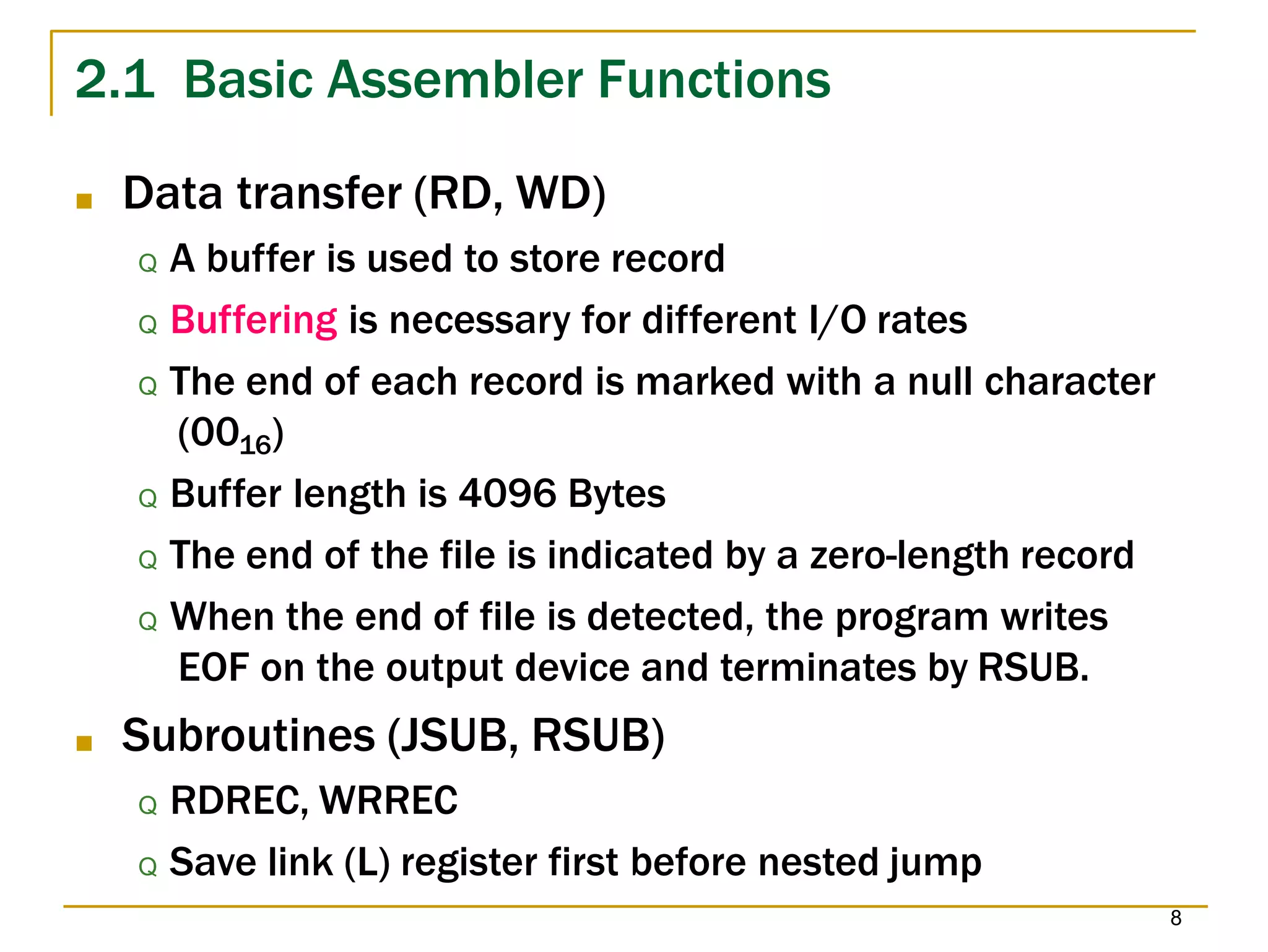 2.1 Basic Assembler Functions
8
■ Data transfer (RD, WD)
Q A buffer is used to store record
Q Buffering is necessary for different I/O rates
Q The end of each record is marked with a null character
(0016)
Q Buffer length is 4096 Bytes
Q The end of the file is indicated by a zero-length record
Q When the end of file is detected, the program writes
EOF on the output device and terminates by RSUB.
■ Subroutines (JSUB, RSUB)
Q RDREC, WRREC
Q Save link (L) register first before nested jump
 