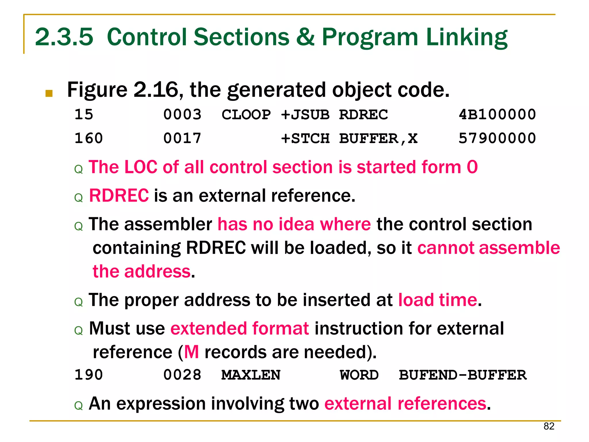 2.3.5 Control Sections & Program Linking
82
■ Figure 2.16, the generated object code.
15
160
0003
0017
CLOOP +JSUB RDREC
+STCH BUFFER,X
4B100000
57900000
Q The LOC of all control section is started form 0
Q RDREC is an external reference.
Q The assembler has no idea where the control section
containing RDREC will be loaded, so it cannot assemble
the address.
Q The proper address to be inserted at load time.
Q Must use extended format instruction for external
reference (M records are needed).
190 0028 MAXLEN WORD BUFEND-BUFFER
Q An expression involving two external references.
 