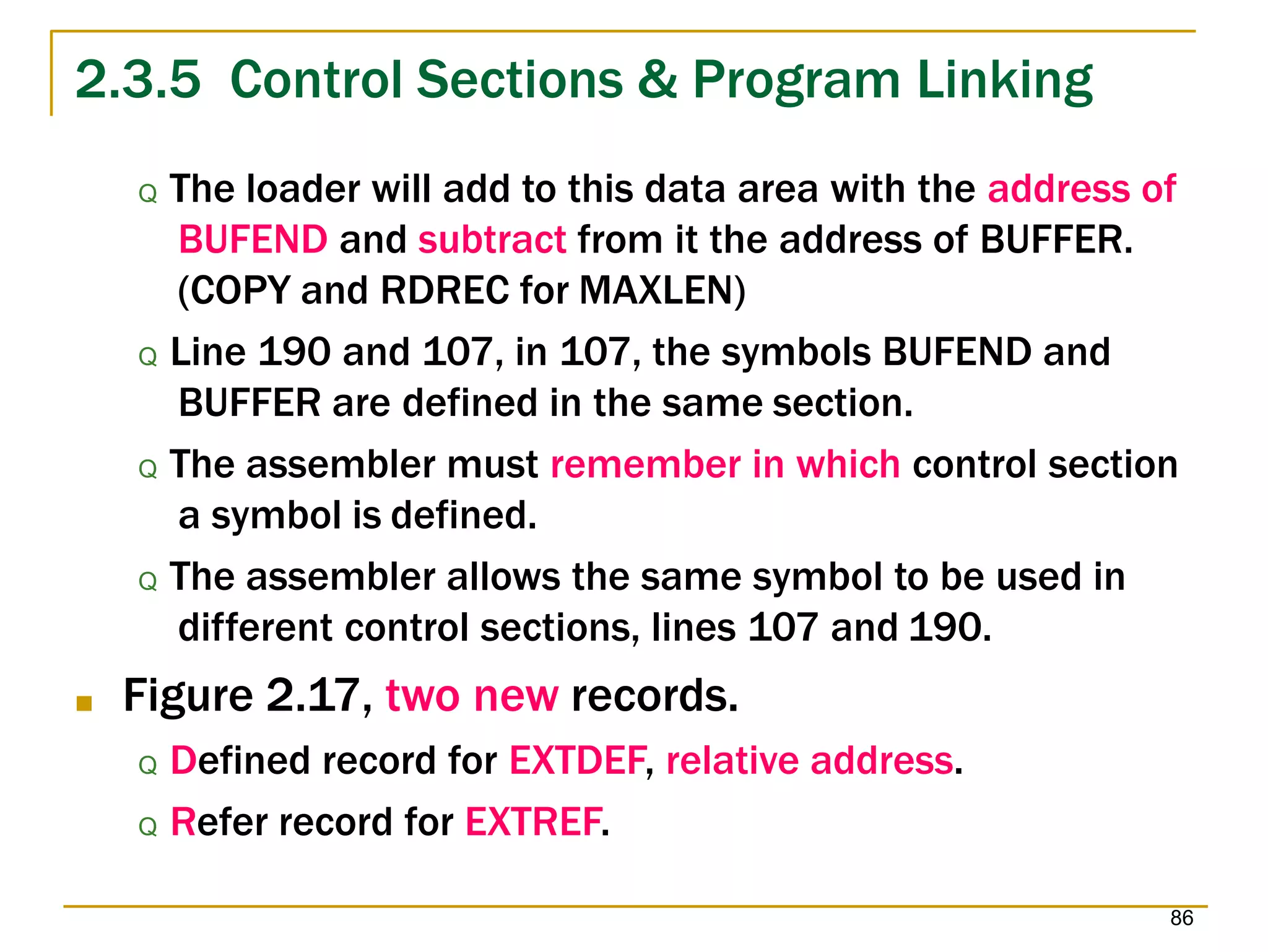 2.3.5 Control Sections & Program Linking
86
Q The loader will add to this data area with the address of
BUFEND and subtract from it the address of BUFFER.
(COPY and RDREC for MAXLEN)
Q Line 190 and 107, in 107, the symbols BUFEND and
BUFFER are defined in the same section.
Q The assembler must remember in which control section
a symbol is defined.
Q The assembler allows the same symbol to be used in
different control sections, lines 107 and 190.
■ Figure 2.17, two new records.
Q Defined record for EXTDEF, relative address.
Q Refer record for EXTREF.
 