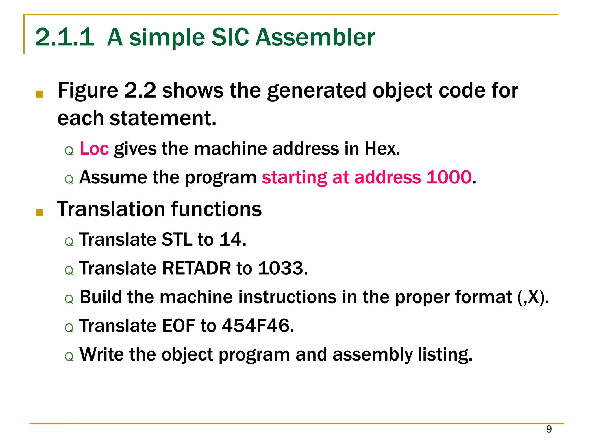 2.1.1 A simple SIC Assembler
9
■ Figure 2.2 shows the generated object code for
each statement.
Q Loc gives the machine address in Hex.
Q Assume the program starting at address 1000.
■ Translation functions
Q Translate STL to 14.
Q Translate RETADR to 1033.
Q Build the machine instructions in the proper format (,X).
Q Translate EOF to 454F46.
Q Write the object program and assembly listing.
 