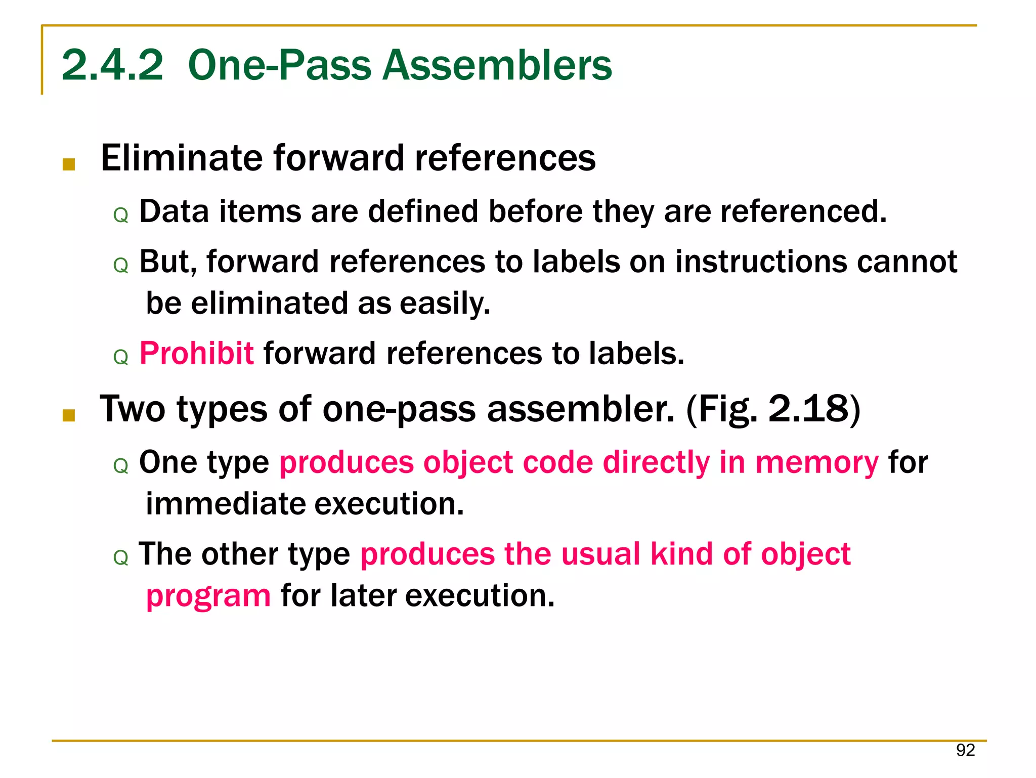 2.4.2 One-Pass Assemblers
92
■ Eliminate forward references
Q Data items are defined before they are referenced.
Q But, forward references to labels on instructions cannot
be eliminated as easily.
Q Prohibit forward references to labels.
■ Two types of one-pass assembler. (Fig. 2.18)
Q One type produces object code directly in memory for
immediate execution.
Q The other type produces the usual kind of object
program for later execution.
 