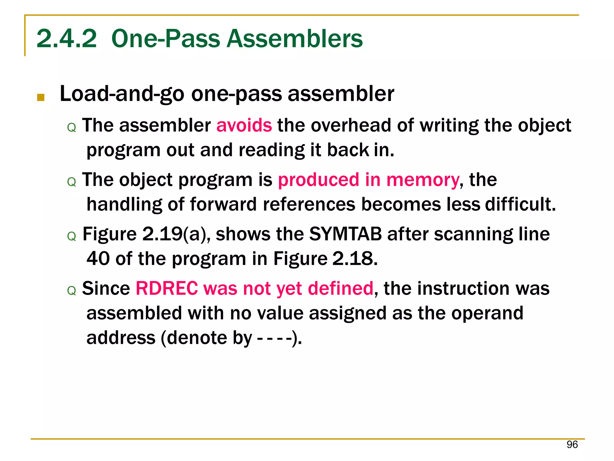 2.4.2 One-Pass Assemblers
96
■ Load-and-go one-pass assembler
Q The assembler avoids the overhead of writing the object
program out and reading it back in.
Q The object program is produced in memory, the
handling of forward references becomes less difficult.
Q Figure 2.19(a), shows the SYMTAB after scanning line
40 of the program in Figure 2.18.
Q Since RDREC was not yet defined, the instruction was
assembled with no value assigned as the operand
address (denote by - - - -).
 