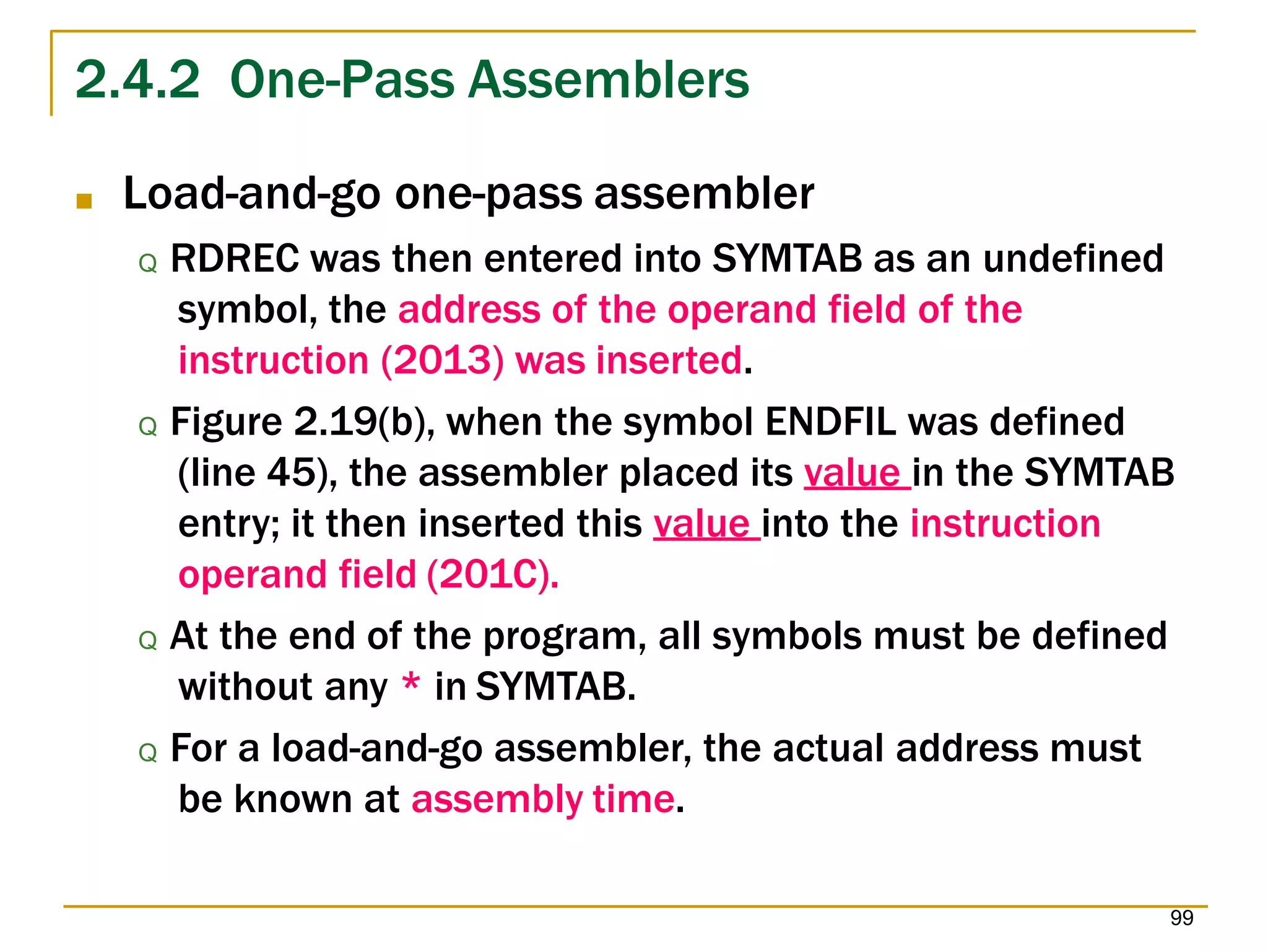 2.4.2 One-Pass Assemblers
99
■ Load-and-go one-pass assembler
Q RDREC was then entered into SYMTAB as an undefined
symbol, the address of the operand field of the
instruction (2013) was inserted.
Q Figure 2.19(b), when the symbol ENDFIL was defined
(line 45), the assembler placed its value in the SYMTAB
entry; it then inserted this value into the instruction
operand field (201C).
Q At the end of the program, all symbols must be defined
without any * in SYMTAB.
Q For a load-and-go assembler, the actual address must
be known at assembly time.
 