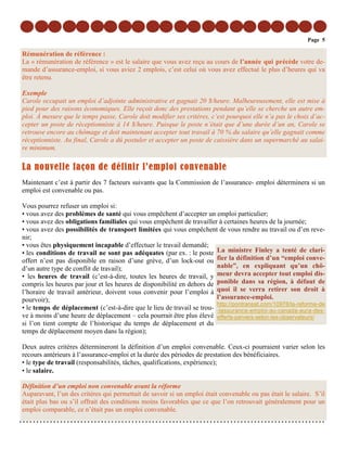Page 5

Rémunération de référence :
La « rémunération de référence » est le salaire que vous avez reçu au cours de l’année qui précède votre de-
mande d’assurance-emploi, si vous aviez 2 emplois, c’est celui où vous avez effectué le plus d’heures qui va
être retenu.

Exemple
Carole occupait un emploi d’adjointe administrative et gagnait 20 $/heure. Malheureusement, elle est mise à
pied pour des raisons économiques. Elle reçoit donc des prestations pendant qu’elle se cherche un autre em-
ploi. À mesure que le temps passe, Carole doit modifier ses critères, c’est pourquoi elle n’a pas le choix d’ac-
cepter un poste de réceptionniste à 14 $/heure. Puisque le poste n’était que d’une durée d’un an, Carole se
retrouve encore au chômage et doit maintenant accepter tout travail à 70 % du salaire qu’elle gagnait comme
réceptionniste. Au final, Carole a dû postuler et accepter un poste de caissière dans un supermarché au salai-
re minimum.

La nouvelle façon de définir l’emploi convenable
Maintenant c’est à partir des 7 facteurs suivants que la Commission de l’assurance- emploi déterminera si un
emploi est convenable ou pas.

Vous pourrez refuser un emploi si:
• vous avez des problèmes de santé qui vous empêchent d’accepter un emploi particulier;
• vous avez des obligations familiales qui vous empêchent de travailler à certaines heures de la journée;
• vous avez des possibilités de transport limitées qui vous empêchent de vous rendre au travail ou d’en reve-
nir;
• vous êtes physiquement incapable d’effectuer le travail demandé;
• les conditions de travail ne sont pas adéquates (par ex. : le poste La ministre Finley a tenté de clari-
offert n’est pas disponible en raison d’une grève, d’un lock-out ou fier la définition d’un “emploi conve-
d’un autre type de conflit de travail);                                 nable”, en expliquant qu’un chô-
• les heures de travail (c’est-à-dire, toutes les heures de travail, y meur devra accepter tout emploi dis-
compris les heures par jour et les heures de disponibilité en dehors de ponible dans sa région, à défaut de
l’horaire de travail antérieur, doivent vous convenir pour l’emploi à quoi il se verra retirer son droit à
pourvoir);                                                              l’assurance-emploi.
                                                                        http://pontransat.com/10978/la-reforme-de
• le temps de déplacement (c’est-à-dire que le lieu de travail se trou- -lassurance-emploi-au-canada-aura-des-
ve à moins d’une heure de déplacement – cela pourrait être plus élevé efferts-pervers-selon-les-observateurs/
si l’on tient compte de l’historique du temps de déplacement et du
temps de déplacement moyen dans la région);

Deux autres critères détermineront la définition d’un emploi convenable. Ceux-ci pourraient varier selon les
recours antérieurs à l’assurance-emploi et la durée des périodes de prestation des bénéficiaires.
• le type de travail (responsabilités, tâches, qualifications, expérience);
• le salaire.

Définition d’un emploi non convenable avant la réforme
Auparavant, l’un des critères qui permettait de savoir si un emploi était convenable ou pas était le salaire. S’il
était plus bas ou s’il offrait des conditions moins favorables que ce que l’on retrouvait généralement pour un
emploi comparable, ce n’était pas un emploi convenable.
 