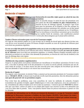 Page 6                                                                          Cahier spécial Réforme de l’assurance-emploi


Recherche d’emploi
                                                Instauration de nouvelles règles quant au calcul du taux des
                                                prestations
                                                Avec la nouvelle mesure, le calcul du taux des prestations sera
                                                fait à partir des 14 à 22 semaines les plus rémunératrices, en
                                                fonction du taux de chômage régional. Il pourrait s’agir d’une
                                                perte pour les personnes de la Gaspésie et des Îles, puisque les
                                                prestations pourront maintenant être calculées sur un plus grand
                                                nombre de semaines et non plus seulement sur les 14 meilleures.
                                                Pour les travailleuses et travailleurs saisonniers qui ne travaillent
                                                qu’un nombre limité de semaines, cette modification pourrait
                                                s’avérer plus désavantageuse que le projet pilote antérieur.

Nombre d’heures nécessaires pour recevoir de l’assurance-emploi
S'il s'agit de votre premier emploi ou si vous revenez sur le marché du travail après une absence de deux ans,
vous devrez avoir accumulé au moins 910 heures d'emploi assurable au cours de la période de référence pour
avoir droit aux prestations régulières.

Si vous avez déjà fait partie de la population active ou si vous avez déjà reçu des prestations de materni-
té ou parentales, vous devrez avoir effectué entre 420 et 700 heures d'emploi assurable au cours de la pério-
de de référence pour avoir droit aux prestations régulières. Le nombre d'heures d'emploi assurable requis est
déterminé au moment où vous faites votre demande de prestations, en fonction de votre lieu de résidence et du
taux de chômage dans votre région.
Source : http://www.servicecanada.gc.ca/fra/ae/genres/ordinaire.shtml#Nombre

Abolition des cinq semaines supplémentaires
Jusqu’ici, le projet pilote avait permis notamment aux travailleuses et travailleurs saisonniers d’éviter le trou
noir, c’est-à-dire la période entre la fin des prestations et le retour au travail, période caractérisée par une ab-
sence totale de revenus. C’est donc encore une dure nouvelle pour cette catégorie de travailleurs qui devront
faire une demande à l’aide sociale et voir encore leur revenu baisser.

Recherche d’emploi
Peu importe votre classement, la ministre Finley a annoncé qu’une personne prestataire de l’assurance-emploi
devra CHAQUE JOUR, et durant toute la période où elle reçoit des prestations, faire des démarches précises
sans quoi elle pourrait voir ses prestations coupées.
Pour éviter bien des problèmes, nous vous conseillons de varier les méthodes de recherche d’emploi
(consultation des guichets d’emploi, appels téléphoniques et visite à des employeurs, envoi de curriculum vi-
tae, consultation des offres d’emploi sur le net ou dans les journaux). Conserver par écrit TOUTES les démar-
ches que vous faites. Utiliser un cahier ou un calepin dans lequel vous inscrirez la date et les démarches que
vous avez faites dans la journée. Ainsi, vous pourrez fournir toutes les preuves nécessaires si jamais on vous
les demande.
L’ensemble des informations sur la réforme proviennent du document Le saccage de l’assurance-emploi,
produit par le Mouvement Autonome et Solidaire des Sans-Emplois (MASSE). Nous tenons à les remer-
cier pour leur excellent travail et nous vous invitons à lire le document original qui contient beaucoup
plus d’informations que ce petit fascicule. http://www.lemasse.org/contenu/
 