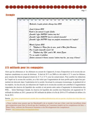 Page 7


 Exemple


                                    Recherche d’emploi période chômage hiver 2013

                                    Lundi 4 février 2013
                                    Visité le site internet d’emploi Québec
                                    Consulté l’offre 3628361 (salaire trop bas)
                                    Consulté l’offre 3656874 (pas la scolarité demandée)
                                    Consulté l’offre 3677921 (exige une parfaite connaissance de l’anglais)

                                    Mardi 5 février 2013
                                         Téléphoné à l’Usine Joie de vivre, parlé à Mme Julie Heureuse
                                    Pas d’emploi disponible avant l’été
                                         Téléphoné chez IGA, parlé à M. André Espoir
                                    Il a un emploi d’emballeur
                                    Salaire minimum/ 6 heures semaine (salaire trop bas, pas assez d’heures)



575 milliards pour les compagnies
Alors que les chômeuses et les chômeurs ne cessent de s’appauvrir, le taux d’imposition sur le revenu des en-
treprises canadiennes ne cesse de diminuer. Il était de 28 % en 2000 et a été réduit à 21 % sous les libéraux,
pour ensuite être baissé progressivement de 21 % à 15 % sous les conservateurs. Pour justifier les réductions
de l’impôt sur le revenu des sociétés, on a fait valoir que l’augmentation de leurs profits après impôt leur per-
mettrait de réinvestir dans l’exploitation de la société, favorisant la croissance économique, la productivité et
les emplois. Au lieu de cela, les réductions de l’impôt sur le revenu des sociétés ont contribué à l’augmentation
importante des réserves de liquidités des sociétés et ont permis entre autres d’augmenter la rémunération des
PDG… Selon Statistique Canada, les réserves de liquidités des sociétés non financières ont augmenté de 72
milliards de dollars en 2011, passant de 503 milliards de dollars à la fin de 2010 à 575 milliards de dollars à la
fin de 2011.
Source : http://www.congresdutravail.ca/salle-des-nouvelles/publications/qu-est-ce-que-les-r-ductions-de-l-imp-t-des-soci
-t-s-ont-2013

 « Nous voulons nous assurer que les Macdonald’s de ce monde n’ont pas à faire venir des travailleurs étran-
 gers temporaires pour faire le travail que des Canadiens sur l’assurance-emploi ont les compétences de faire. »
 Diane Finley, ministre des Ressources humaines et du Développement des compétences
 Source : http://jobboomblog.com/tag/diane-finley/
 