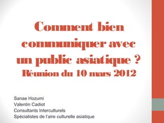 Comment bien
  communiquer avec
 un public asiatique ?
    Réunion du 10 mars 2012

Sanae Hozumi
Valentin Cadiot
Consultants Interculturels
Spécialistes de l’aire culturelle asiatique
 