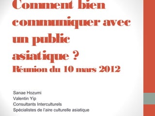 Comment bien
communiquer avec
un public
asiatique ?
Réunion du 10 mars 2012

Sanae Hozumi
Valentin Yip
Consultants Interculturels
Spécialistes de l’aire culturelle asiatique
 
