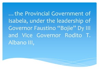 …the Provincial Government of
Isabela, under the leadership of
Governor Faustino “Bojie” Dy III
and Vice Governor Rodito T.
Albano III,
 