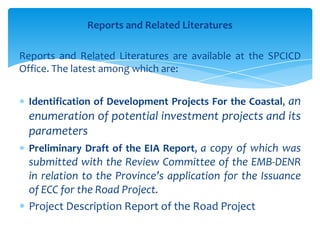 Reports and Related Literatures
Reports and Related Literatures are available at the SPCICD
Office. The latest among which are:
Identification of Development Projects For the Coastal, an
enumeration of potential investment projects and its
parameters
Preliminary Draft of the EIA Report, a copy of which was
submitted with the Review Committee of the EMB-DENR
in relation to the Province’s application for the Issuance
of ECC for the Road Project.
Project Description Report of the Road Project
 