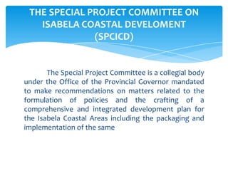 The Special Project Committee is a collegial body
under the Office of the Provincial Governor mandated
to make recommendations on matters related to the
formulation of policies and the crafting of a
comprehensive and integrated development plan for
the Isabela Coastal Areas including the packaging and
implementation of the same
THE SPECIAL PROJECT COMMITTEE ON
ISABELA COASTAL DEVELOMENT
(SPCICD)
 