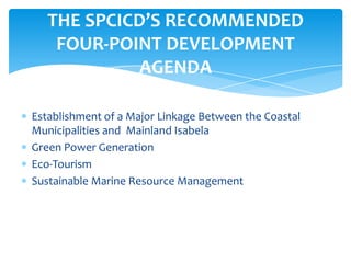 Establishment of a Major Linkage Between the Coastal
Municipalities and Mainland Isabela
Green Power Generation
Eco-Tourism
Sustainable Marine Resource Management
THE SPCICD’S RECOMMENDED
FOUR-POINT DEVELOPMENT
AGENDA
 