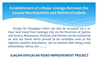 Except for Dinapigue which can also be accessed via a 10-
Hour land travel from Santiago City via the Provinces of Quirino
and Aurora, Maconacon, Divilican, and Palanan can be reached by
air and sea travel which proved to be unreliable even at the
slightest weather disturbance, not to mention their being costly
and perilous. Hence, the ……..
ILAGAN-DIVILACAN ROAD IMPROVEMENT PROJECT
Establishment of a Major Linkage Between the
Coastal Municipalities and Mainland Isabela
 