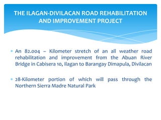 An 82.004 – Kilometer stretch of an all weather road
rehabilitation and improvement from the Abuan River
Bridge in Cabisera 10, Ilagan to Barangay Dimapula, Divilacan
28-Kilometer portion of which will pass through the
Northern Sierra Madre Natural Park
THE ILAGAN-DIVILACAN ROAD REHABILITATION
AND IMPROVEMENT PROJECT
 