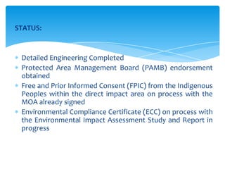 STATUS:
Detailed Engineering Completed
Protected Area Management Board (PAMB) endorsement
obtained
Free and Prior Informed Consent (FPIC) from the Indigenous
Peoples within the direct impact area on process with the
MOA already signed
Environmental Compliance Certificate (ECC) on process with
the Environmental Impact Assessment Study and Report in
progress
 