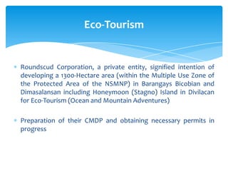 Roundscud Corporation, a private entity, signified intention of
developing a 1300-Hectare area (within the Multiple Use Zone of
the Protected Area of the NSMNP) in Barangays Bicobian and
Dimasalansan including Honeymoon (Stagno) Island in Divilacan
for Eco-Tourism (Ocean and Mountain Adventures)
Preparation of their CMDP and obtaining necessary permits in
progress
Eco-Tourism
 