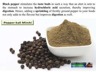 Black pepper stimulates the taste buds in such a way that an alert is sent to
the stomach to increase hydrochloric acid secretion, thereby improving
digestion. Hence, adding a sprinkling of freshly ground pepper to your foods
not only adds to the flavour but improves digestion as well.
 