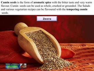 Cumin seeds is the form of aromatic spice with the bitter taste and very warm
flavour. Cumin seeds can be used as whole, crushed or grounded .The Salads
and various vegetarian recipes can be flavoured with the tempering cumin
seeds.
 