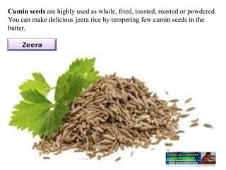 Cumin seeds are highly used as whole, fried, toasted, roasted or powdered.
You can make delicious jeera rice by tempering few cumin seeds in the
butter.
 