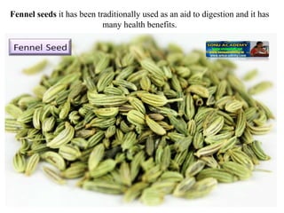 Fennel seeds it has been traditionally used as an aid to digestion and it has
many health benefits.
 