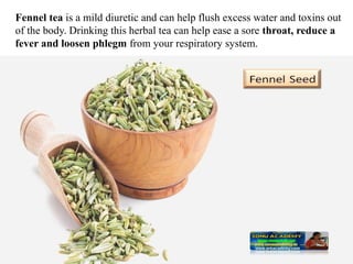 Fennel tea is a mild diuretic and can help flush excess water and toxins out
of the body. Drinking this herbal tea can help ease a sore throat, reduce a
fever and loosen phlegm from your respiratory system.
 