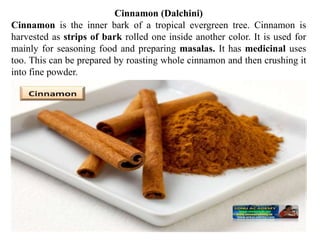 Cinnamon (Dalchini)
Cinnamon is the inner bark of a tropical evergreen tree. Cinnamon is
harvested as strips of bark rolled one inside another color. It is used for
mainly for seasoning food and preparing masalas. It has medicinal uses
too. This can be prepared by roasting whole cinnamon and then crushing it
into fine powder.
 