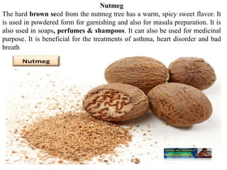 Nutmeg
The hard brown seed from the nutmeg tree has a warm, spicy sweet flavor. It
is used in powdered form for garnishing and also for masala preparation. It is
also used in soaps, perfumes & shampoos. It can also be used for medicinal
purpose. It is beneficial for the treatments of asthma, heart disorder and bad
breath
 
