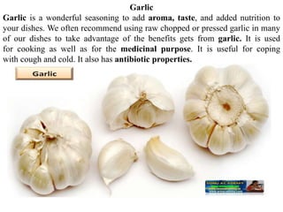 Garlic
Garlic is a wonderful seasoning to add aroma, taste, and added nutrition to
your dishes. We often recommend using raw chopped or pressed garlic in many
of our dishes to take advantage of the benefits gets from garlic. It is used
for cooking as well as for the medicinal purpose. It is useful for coping
with cough and cold. It also has antibiotic properties.
 