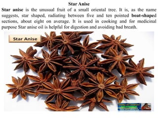 Star Anise
Star anise is the unusual fruit of a small oriental tree. It is, as the name
suggests, star shaped, radiating between five and ten pointed boat-shaped
sections, about eight on average. It is used in cooking and for medicinal
purpose Star anise oil is helpful for digestion and avoiding bad breath.
 