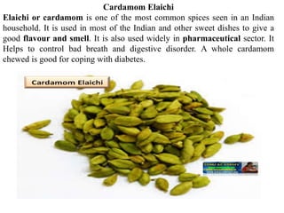 Cardamom Elaichi
Elaichi or cardamom is one of the most common spices seen in an Indian
household. It is used in most of the Indian and other sweet dishes to give a
good flavour and smell. It is also used widely in pharmaceutical sector. It
Helps to control bad breath and digestive disorder. A whole cardamom
chewed is good for coping with diabetes.
 