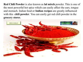 Red Chili Powder is also known as lal mirch powder. This is one of
the most powerful hot spice which can easily affect the ears, tongue
and stomach. Indian food or Indian recipes are greatly influenced
with this chili powder. You can easily get red chili powder in the
grocery stores.
 