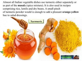 Almost all Indian vegetable dishes use turmeric either separately or
as part of the masala (spice mixture). It is also used in recipes
comprising rice, lentils and dry beans. A small pinch
of turmeric powder would is enough to add a pleasant orange-yellow
hue to salad dressings.
 